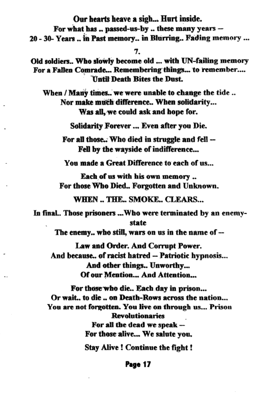 Our hearts heave a sigh... Hurt inside. For what has .. passed-us-by .. these many years — 20- 30- Years . in Past memory... in Blurring.. Fading memory . . Old soldiers.. Who slowly become old ... with UN-failing memory For a Fallen Comrade... Remembering things... to remember.... “Until Death Bites the Dust. When / Matiy times.. we were unable to change the tide .. Nor make much difference.. When solidarity... ‘Was all, we could ask and hope for. Solidarity Forever ... Even after you Die. For all those... Who died in struggle and fell — Fell by the wayside of indifference... ‘You made a Great Difference to each of us... Each of us with his own memory .. For those Who Died.. Forgotten and Unknown. ’WHEN .. THE.. SMOKE.. CLEARS... In final.. Those prisoners ..Who were terminated by an enemy- state ‘The enemy.. who still, wars on us in the name of — Law and Order. And Corrupt Power. And because.. of racist hatred — Patriotic hypnosis... And other things.. Unworthy... Of our Mention... And Attention... For those who die.. Each day in prison... Or wait.. to die .. on Death-Rows across the nation... You are not forgotten. You live on through us... Prison Revolutionaries For all the dead we speak — For those alive... We salute you. Stay Alive ! Continue the fight ! Page 17